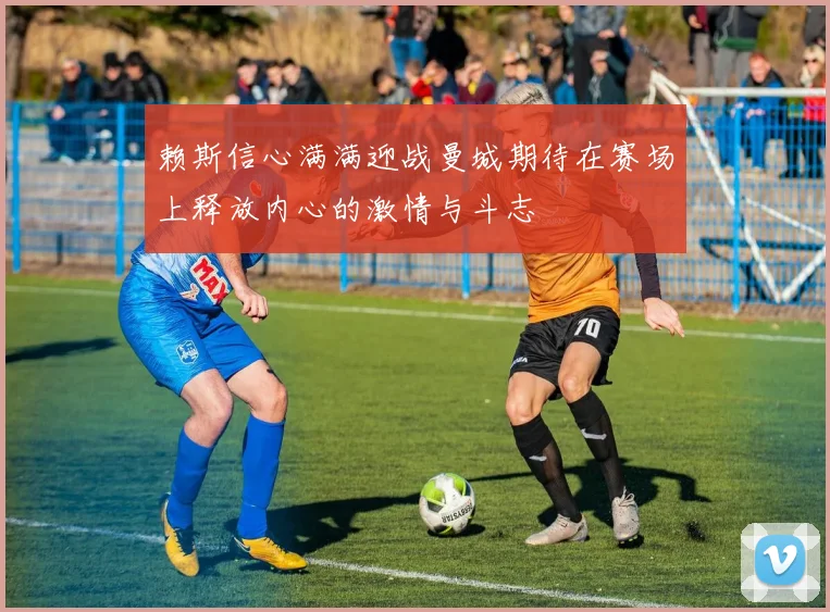 赖斯信心满满迎战曼城期待在赛场上释放内心的激情与斗志