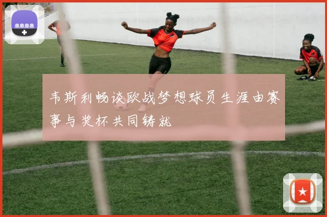 韦斯利畅谈欧战梦想球员生涯由赛事与奖杯共同铸就