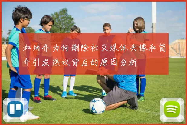 加纳乔为何删除社交媒体头像和简介引发热议背后的原因分析