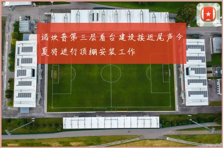 诺坎普第三层看台建设接近尾声今夏将进行顶棚安装工作
