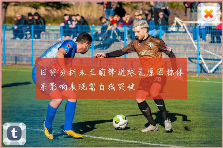 旧将分析米兰前锋进球荒原因称体系影响表现需自我突破